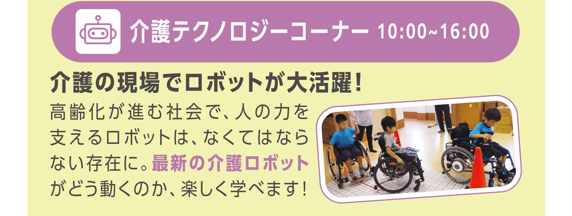 介護テクノロジーコーナー　介護の現場で活躍する最新のロボットがどう動くのか、楽しく学べます！　10:00〜16:00