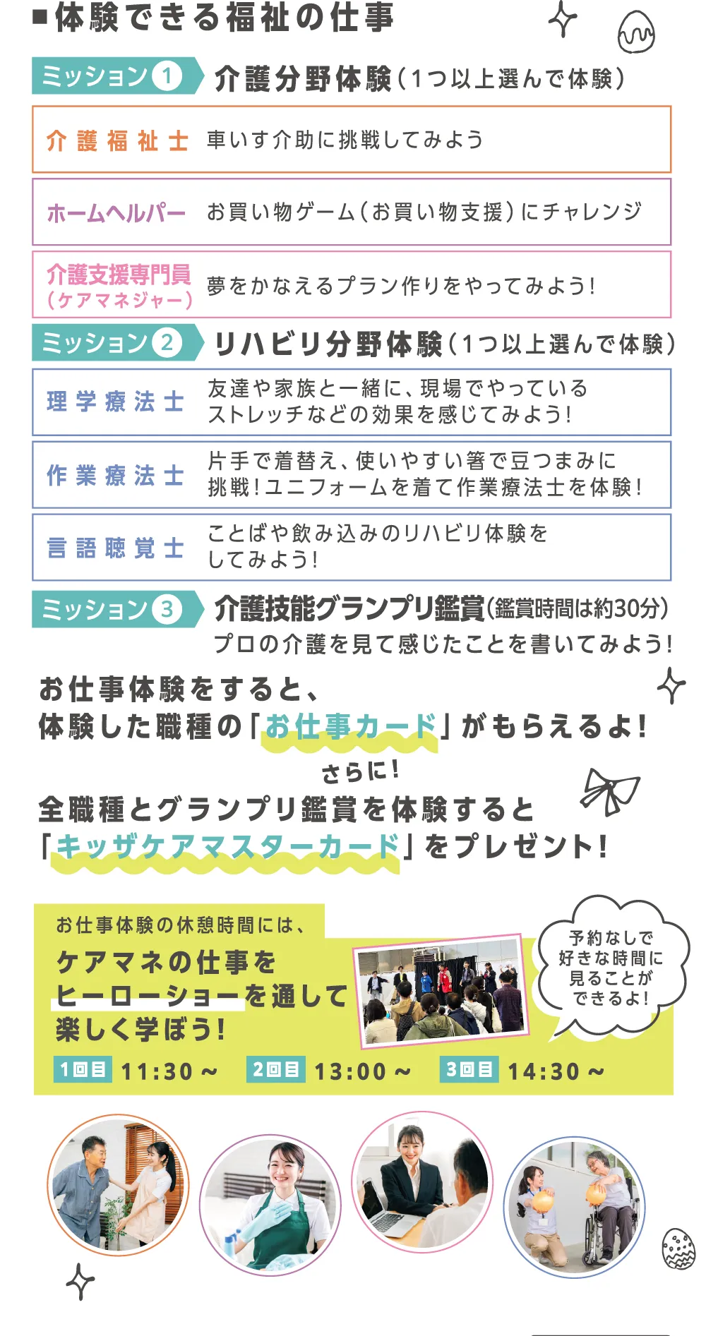 体験できる福祉の仕事は介護分野３種類、リハビリ分野３種類。体験した職種の「お仕事カード」がもらえます。全職種体験とグランプリ鑑賞で「キッザケアマスターカード」をプレゼント！