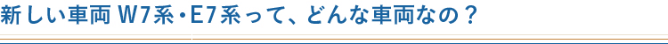 新しい車両W7系・E7系って、どんな車両なの？